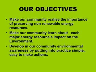 OUR OBJECTIVES Make our community realise the importance of preserving non renewable energy resources. Make our community learn about  each major energy resource's impact on the Environment.  Develop in our community environmental awareness by putting into practice simple, easy to make actions. 