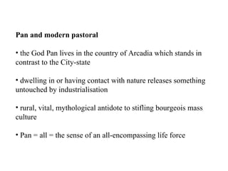 Pan and modern pastoral the God Pan lives in the country of Arcadia which stands in contrast to the City-state dwelling in or having contact with nature releases something untouched by industrialisation rural, vital, mythological antidote to stifling bourgeois mass culture Pan = all = the sense of an all-encompassing life force 
