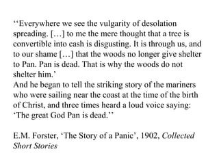 ‘‘ Everywhere we see the vulgarity of desolation spreading. […] to me the mere thought that a tree is convertible into cash is disgusting. It is through us, and to our shame […] that the woods no longer give shelter to Pan. Pan is dead. That is why the woods do not shelter him.’ And he began to tell the striking story of the mariners who were sailing near the coast at the time of the birth of Christ, and three times heard a loud voice saying: ‘The great God Pan is dead.’’ E.M. Forster, ‘The Story of a Panic’, 1902,  Collected Short Stories 