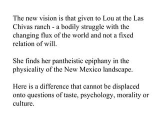 The new vision is that given to Lou at the Las Chivas ranch - a bodily struggle with the changing flux of the world and not a fixed relation of will. She finds her pantheistic epiphany in the physicality of the New Mexico landscape. Here is a difference that cannot be displaced onto questions of taste, psychology, morality or culture.  