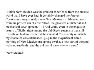 ‘ I think New Mexico was the greatest experience from the outside world that I have ever had. It certainly changed me forever. Curious as it may sound, it was New Mexico that liberated me from the present era of civilization, the great era of material and mechanical development. […] And years, even in the exquisite beauty of Sicily, right among the old Greek paganism that still lives there, had not shattered the essential Christianity on which my character was established. […] In the magnificent fierce morning of New Mexico one sprang awake, a new part of the soul woke up suddenly, and the old world gave way to a new.’ ‘ New Mexico’ 