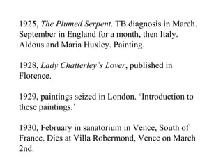 1925,  The Plumed Serpent . TB diagnosis in March. September in England for a month, then Italy. Aldous and Maria Huxley. Painting. 1928,  Lady Chatterley’s Lover , published in Florence. 1929, paintings seized in London. ‘Introduction to these paintings.’ 1930, February in sanatorium in Vence, South of France. Dies at Villa Robermond, Vence on March 2nd. 