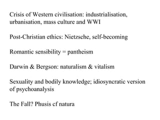 Crisis of Western civilisation: industrialisation, urbanisation, mass culture and WWI Post-Christian ethics: Nietzsche, self-becoming Romantic sensibility = pantheism Darwin & Bergson: naturalism & vitalism Sexuality and bodily knowledge; idiosyncratic version of psychoanalysis The Fall? Phusis cf natura 