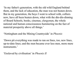 ‘ In my father's generation, with the old wild England behind them, and the lack of education, the man was not beaten down. But in my generation, the boys I went to school with, colliers now, have all been beaten down, what with the din-din-dinning of Board Schools, books, cinemas, clergymen, the whole national and human consciousness hammering on the fact of material prosperity above all things.’ ‘ Nottingham and the Mining Countryside’ in  Phoenix ‘ Down pit everything was made to run on lines, too, new lines, up-to-date lines; and the men became ever less men, more mere instruments.’ ‘ Enslaved by civilisation’ in  Phoenix II 