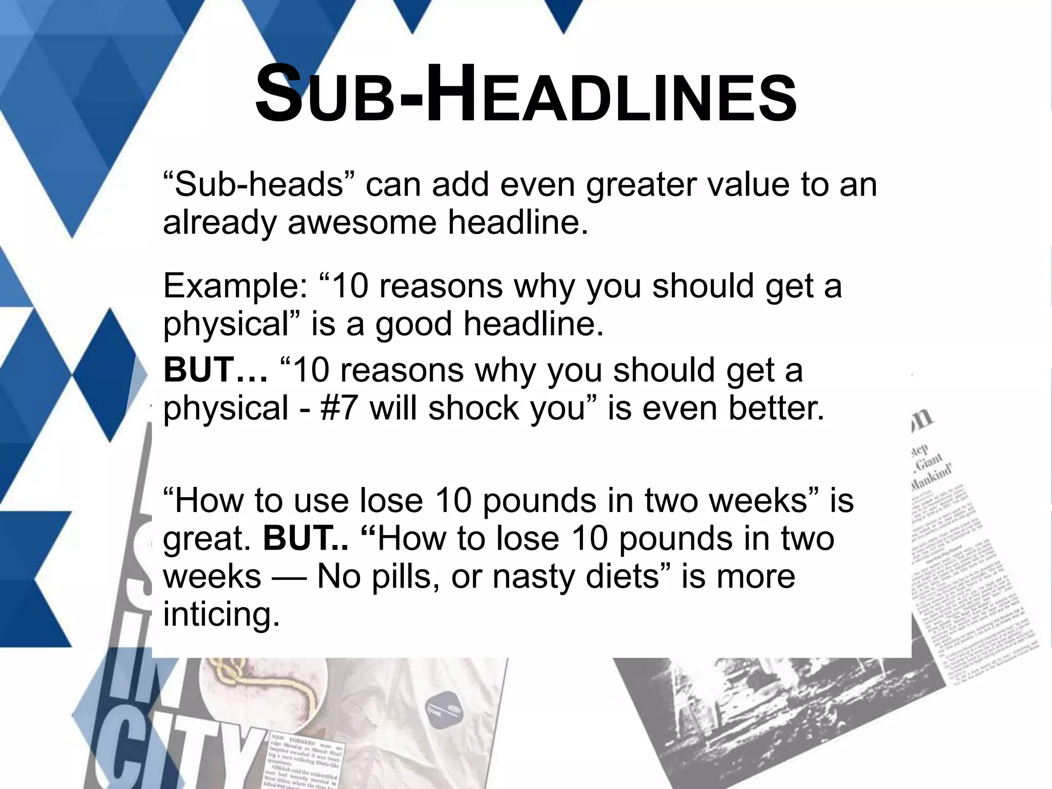 SUB-HEADLINES
“Sub-heads” can add even greater value to an
already awesome headline.
Example: “10 reasons why you should get a
physical” is a good headline.
BUT… “10 reasons why you should get a
physical - #7 will shock you” is even better.
“How to use lose 10 pounds in two weeks” is
great. BUT.. “How to lose 10 pounds in two
weeks — No pills, or nasty diets” is more
inticing.
 