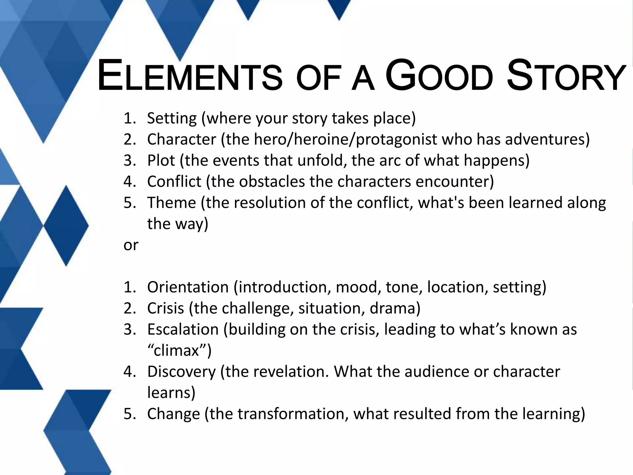 1. Setting (where your story takes place)
2. Character (the hero/heroine/protagonist who has adventures)
3. Plot (the events that unfold, the arc of what happens)
4. Conflict (the obstacles the characters encounter)
5. Theme (the resolution of the conflict, what's been learned along
the way)
or
1. Orientation (introduction, mood, tone, location, setting)
2. Crisis (the challenge, situation, drama)
3. Escalation (building on the crisis, leading to what’s known as
“climax”)
4. Discovery (the revelation. What the audience or character
learns)
5. Change (the transformation, what resulted from the learning)
 
