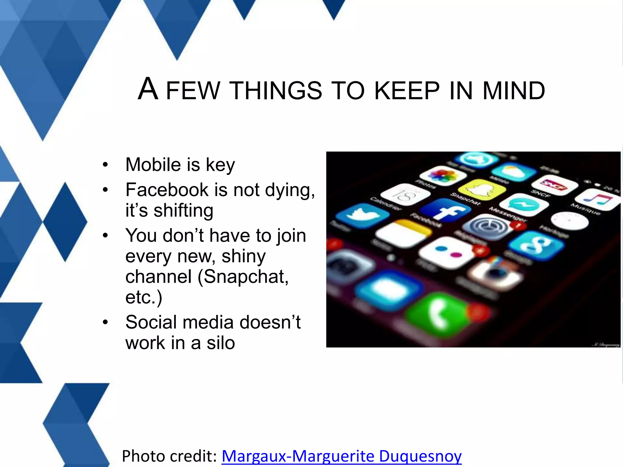 A FEW THINGS TO KEEP IN MIND
• Mobile is key
• Facebook is not dying,
it’s shifting
• You don’t have to join
every new, shiny
channel (Snapchat,
etc.)
• Social media doesn’t
work in a silo
Photo credit: Margaux-Marguerite Duquesnoy
 