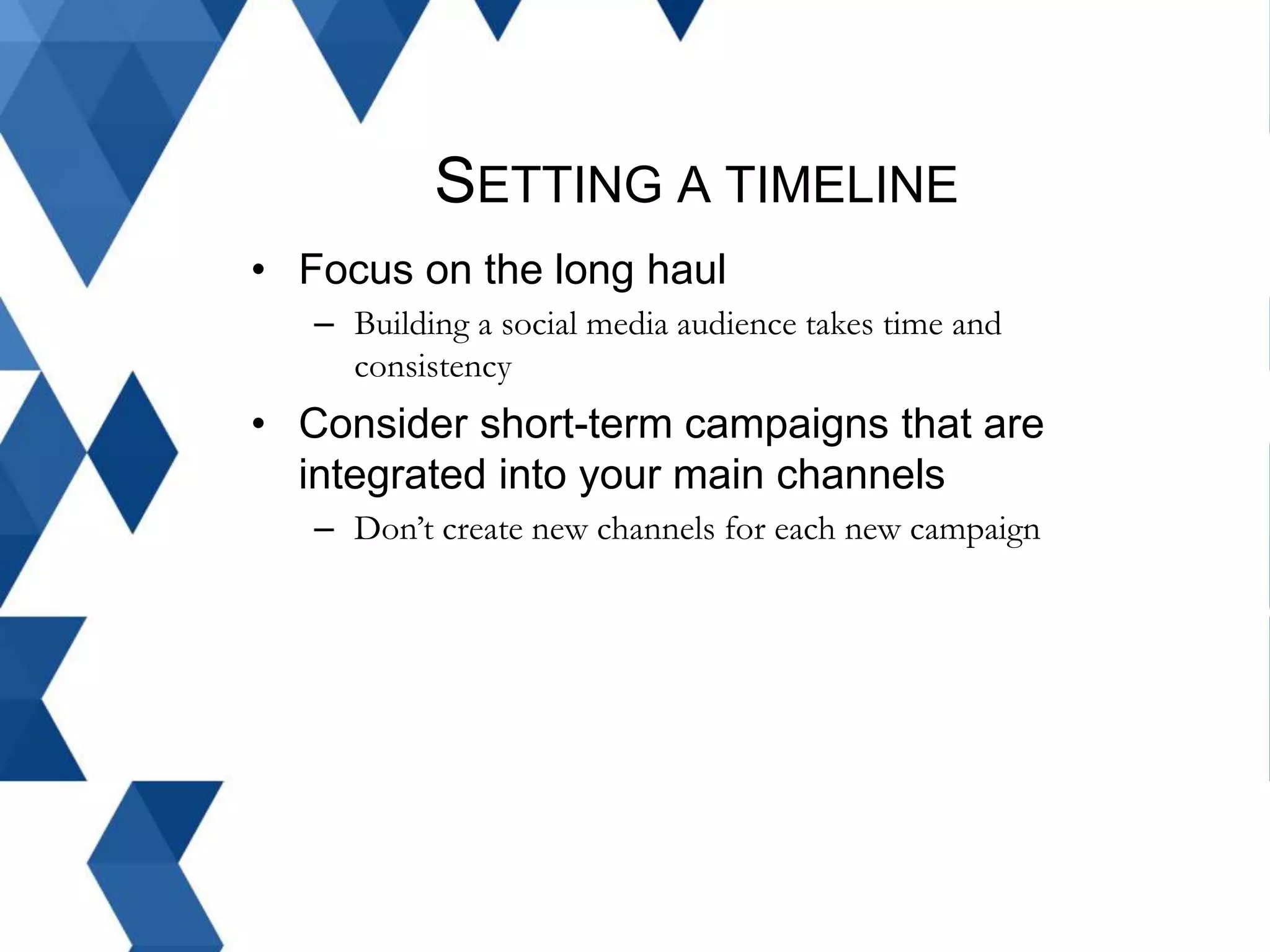SETTING A TIMELINE
• Focus on the long haul
– Building a social media audience takes time and
consistency
• Consider short-term campaigns that are
integrated into your main channels
– Don’t create new channels for each new campaign
 
