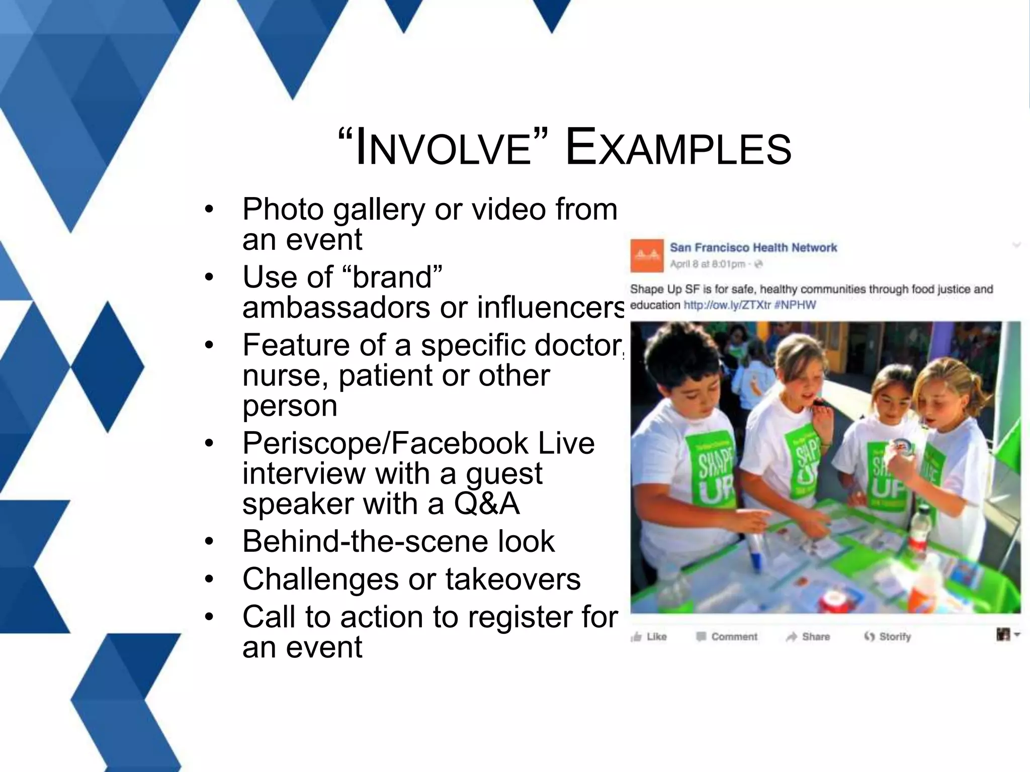 • Photo gallery or video from
an event
• Use of “brand”
ambassadors or influencers
• Feature of a specific doctor,
nurse, patient or other
person
• Periscope/Facebook Live
interview with a guest
speaker with a Q&A
• Behind-the-scene look
• Challenges or takeovers
• Call to action to register for
an event
“INVOLVE” EXAMPLES
 
