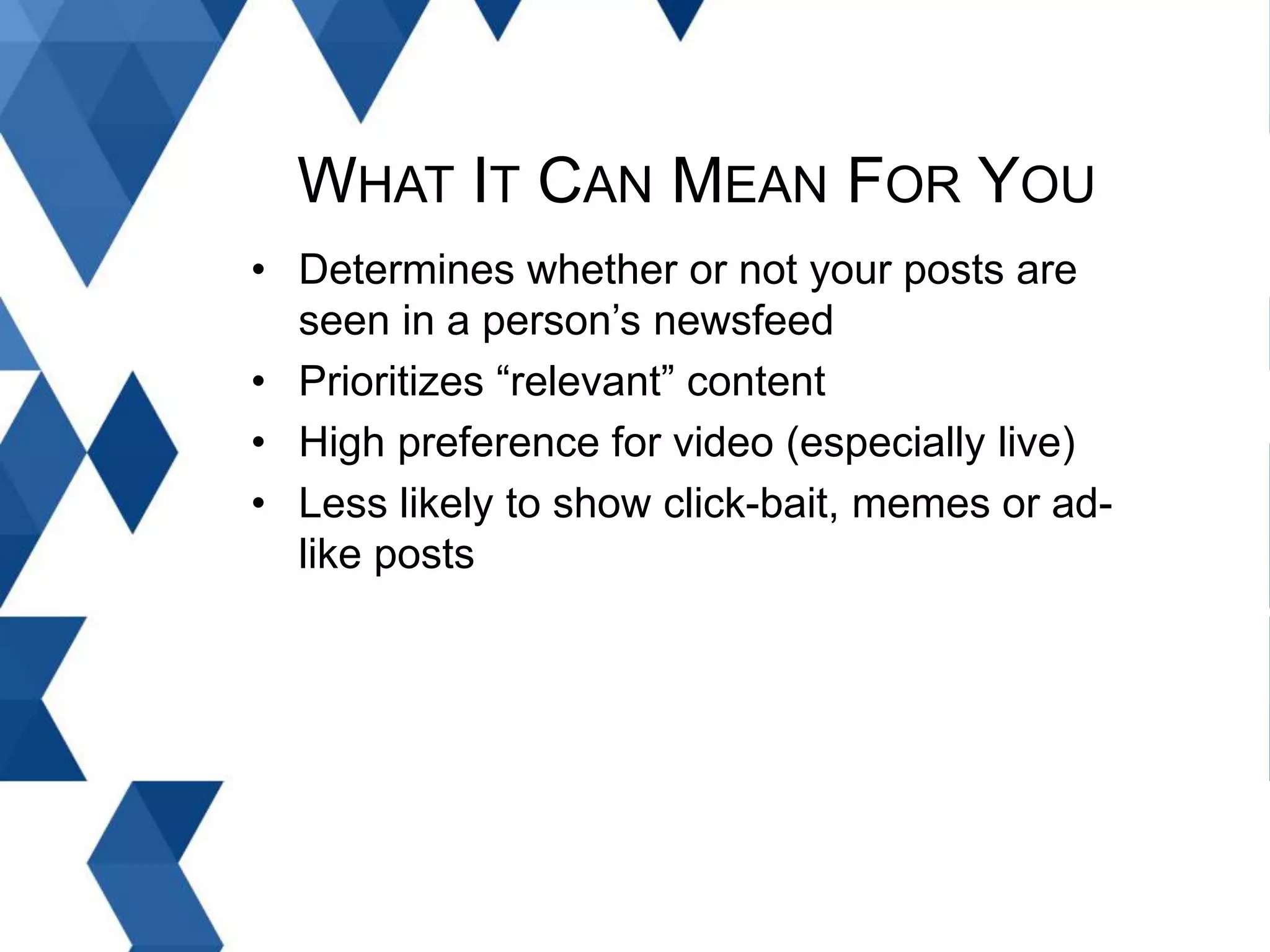WHAT IT CAN MEAN FOR YOU
• Determines whether or not your posts are
seen in a person’s newsfeed
• Prioritizes “relevant” content
• High preference for video (especially live)
• Less likely to show click-bait, memes or ad-
like posts
 
