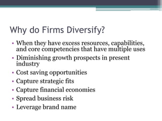 Why do Firms Diversify?
• When they have excess resources, capabilities,
and core competencies that have multiple uses
• Diminishing growth prospects in present
industry
• Cost saving opportunities
• Capture strategic fits
• Capture financial economies
• Spread business risk
• Leverage brand name
 