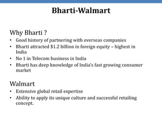 Bharti-Walmart

Why Bharti ?
• Good history of partnering with overseas companies
• Bharti attracted $1.2 billion in foreign equity – highest in
  India
• No 1 in Telecom business in India
• Bharti has deep knowledge of India’s fast growing consumer
  market

Walmart
• Extensive global retail expertise
• Ability to apply its unique culture and successful retailing
  concept.
 