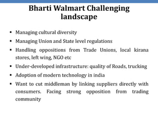 Bharti Walmart Challenging
                landscape
 Managing cultural diversity
 Managing Union and State level regulations
 Handling oppositions from Trade Unions, local kirana
  stores, left wing, NGO etc
 Under-developed infrastructure: quality of Roads, trucking
 Adoption of modern technology in india
 Want to cut middleman by linking suppliers directly with
  consumers. Facing strong opposition from trading
  community
 