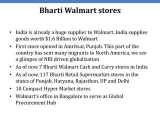 Bharti Walmart stores

• India is already a huge supplier to Walmart. India supplies
  goods worth $1.6 Billion to Walmart
• First store opened in Amritsar, Punjab. This part of the
  country has sent many migrants to North America, we see
  a glimpse of NRI driven globalization
• As of now 7 Bharti Walmart Cash and Carry stores in India
• As of now, 117 Bharti Retail Supermarket stores in the
  states of Punjab, Haryana, Rajasthan, UP and Delhi
• 10 Compact Hyper Market stores
• Walmart’s office in Bangalore to serve as Global
  Procurement Hub
 