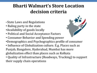 Bharti Walmart’s Store Location
            decision criteria

• State Laws and Regulations
• Ruling party in the state
•Availability of goods locally
• Political and Social Acceptance Factors
• Consumer Behavior and Spending power
•Demographics and Psychographics profile of consumer
• Influence of Globalization culture. E.g. Places such as
Punjab, Bangalore, Hyderabad, Mumbai has more
globalization effect than places such as Kolkata
• Quality of Infrastructure (Roadways, Trucking) to support
their supply chain operations
 