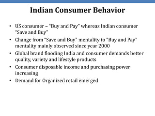 Indian Consumer Behavior
• US consumer – “Buy and Pay” whereas Indian consumer
  “Save and Buy”
• Change from “Save and Buy” mentality to “Buy and Pay”
  mentality mainly observed since year 2000
• Global brand flooding India and consumer demands better
  quality, variety and lifestyle products
• Consumer disposable income and purchasing power
  increasing
• Demand for Organized retail emerged
 