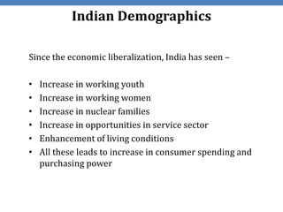 Indian Demographics

Since the economic liberalization, India has seen –

•   Increase in working youth
•   Increase in working women
•   Increase in nuclear families
•   Increase in opportunities in service sector
•   Enhancement of living conditions
•   All these leads to increase in consumer spending and
    purchasing power
 