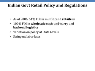 Indian Govt Retail Policy and Regulations


 • As of 2006, 51% FDI in multibrand retailers
 • 100% FDI in wholesale cash-and-carry and
   backend logistics
 • Variation on policy at State Levels
 • Stringent labor laws
 