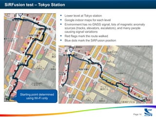 SiRFusion test – Tokyo Station

                                    Lower level at Tokyo station
                                    Google indoor maps for each level
                                    Environment has no GNSS signal, lots of magnetic anomaly
                                     sources (tracks, elevators, escalators), and many people
                                     causing signal variations
                                    Red flags mark the route walked
                                    Blue dots mark the SiRFusion position




       Starting point determined
            using Wi-Fi only




                                                                                       Page 14
 
