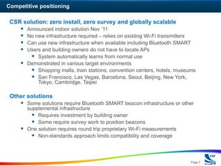Competitive positioning

 CSR solution: zero install, zero survey and globally scalable
      Announced indoor solution Nov ‘11
      No new infrastructure required – relies on existing Wi-Fi transmitters
      Can use new infrastructure when available including Bluetooth SMART
      Users and building owners do not have to locate APs
         System automatically learns from normal use
      Demonstrated in various target environments
         Shopping malls, train stations, convention centers, hotels, museums
         San Francisco, Las Vegas, Barcelona, Seoul, Beijing, New York,
           Tokyo, Cambridge, Taipei

 Other solutions
      Some solutions require Bluetooth SMART beacon infrastructure or other
       supplemental infrastructure
          Requires investment by building owner
          Some require survey work to position beacons
      One solution requires round trip proprietary Wi-Fi measurements
          Non-standards approach limits compatibility and coverage



                                                                          Page 7
 