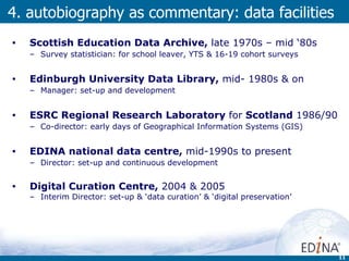 Scottish Education Data Archive,  late 1970s – mid ‘80s Survey statistician: for school leaver, YTS & 16-19 cohort surveys  Edinburgh University Data Library,  mid- 1980s & on Manager: set-up and development ESRC Regional Research Laboratory  for  Scotland  1986/90 Co-director: early days of Geographical Information Systems (GIS) EDINA national data centre,  mid-1990s to present Director: set-up and continuous development Digital Curation Centre,  2004 & 2005  Interim Director: set-up & ‘data curation’ & ‘digital preservation’ 4. autobiography as commentary: data facilities 