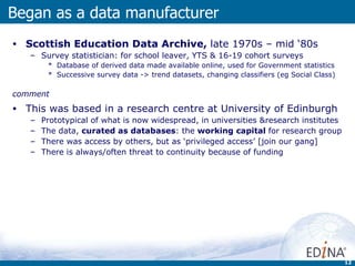 Scottish Education Data Archive,  late 1970s – mid ‘80s Survey statistician: for school leaver, YTS & 16-19 cohort surveys  Database of derived data made available online, used for Government statistics Successive survey data -> trend datasets, changing classifiers (eg Social Class) comment This was based in a research centre at University of Edinburgh Prototypical of what is now widespread, in universities &research institutes The data,  curated as databases : the  working capital  for research group There was access by others, but as ‘privileged access’ [join our gang] There is always/often threat to continuity because of funding Began as a data manufacturer 