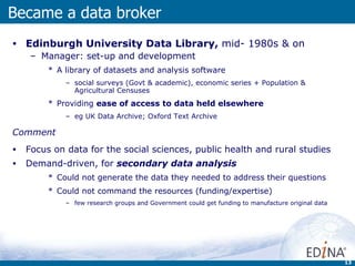 Edinburgh University Data Library,  mid- 1980s & on Manager: set-up and development A library of datasets and analysis software  social surveys (Govt & academic), economic series + Population & Agricultural Censuses Providing  ease of access to data held elsewhere eg UK Data Archive; Oxford Text Archive Comment Focus on data for the social sciences, public health and rural studies Demand-driven, for  secondary data analysis   Could not generate the data they needed to address their questions Could not command the resources (funding/expertise)  few research groups and Government could get funding to manufacture original data Became a data broker 