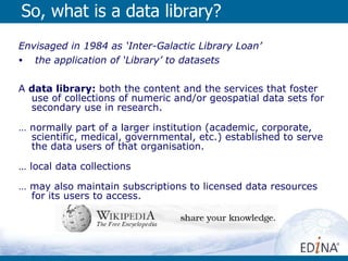 So, what is a data library? Envisaged in 1984 as ‘Inter-Galactic Library Loan’ the application of ‘Library’ to datasets  A  data library:  both the content and the services that foster use of collections of numeric and/or geospatial data sets for secondary use in research.  …  normally part of a larger institution (academic, corporate, scientific, medical, governmental, etc.) established to serve the data users of that organisation.  …  local data collections  …  may also maintain subscriptions to licensed data resources for its users to access.  