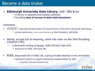 Edinburgh University Data Library,  mid- ‘80s & on A library of datasets and analysis software  Providing  ease of access to data held elsewhere Comment IASSIST   International Association for Social Science Information Service & Technology annual conference;  www.iassistdata.org ; Past President, 1997/200 Words, as text full of meaning, came into view via the Text Encoding Initiative (TEI) a document markup language, SGM  ISO 8879:1986 SGML  precursor to HTML, DTD and XML EUDL  plays lead role in DISC-UK, a group of data libraries in UK universities Datashare project to support institutional responsibilities for data  alongside  Institutional Repositories Became a data broker 