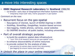 ESRC Regional Research Laboratory  for  Scotland  1986/90 Co-director: early days of Geographical Information Systems (GIS) Integrating ‘large-scale’ data, mainly geographic or geo-spatial  Comment on the now: Recurrent focus on the geo-spatial Resurgence of interest, launch of EDINA Digimap in 2000  MultiMap, StreetMap, GoogleMap; location-based services Geo-tagging, mobile phones, cameras, social websites EU INSPIRE directive: all public bodies, including universities Part of overall strategic purpose to build the academic spatial data infrastructure “ over 75% of all research resources are geo-spatial” anon. to enhance discoverability of online resources to provide context for the analysis of data geo-parsing (to extract place names from documents) geo-tagging (to ensure names have geo-feet)  Unlock the place in your online resource! a move into interesting spaces 