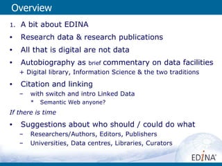 Overview A bit about EDINA Research data & research publications All that is digital are not data  Autobiography as  brief  commentary on data facilities + Digital library, Information Science & the two traditions  Citation and linking with switch and intro Linked Data Semantic Web anyone? If there is time Suggestions about who should / could do what Researchers/Authors, Editors, Publishers Universities, Data centres, Libraries, Curators 