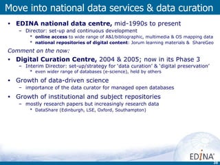 EDINA national data centre,  mid-1990s to present Director: set-up and continuous development online access  to wide range of A&I / bibliographic, multimedia & OS mapping data national repositories of digital content : Jorum learning materials &  ShareGeo Comment on the now: Digital Curation Centre,  2004 & 2005; now in its Phase 3  Interim Director: set-up/strategy for ‘data curation’ & ‘digital preservation’ even wider range of databases (e-science), held by others Growth of data-driven science importance of the data curator for managed open databases Growth of institutional and subject repositories mostly research papers but increasingly research data DataShare (Edinburgh, LSE, Oxford, Southampton) Move into national data services & data curation 