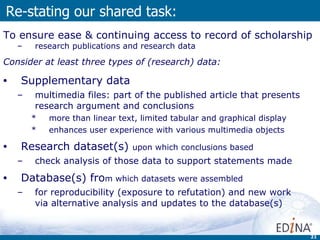Re-stating our shared task: To ensure ease & continuing access  to record of scholarship research publications and research data  Consider at least three types of (research) data:  Supplementary data multimedia files:  part of the published article that presents research argument and conclusions more than linear text, limited tabular and graphical display enhances user experience with various multimedia objects Research dataset(s)  upon which conclusions based check analysis of those data to support statements made  Database(s) fro m which datasets were assembled for reproducibility (exposure to refutation) and new work  via alternative analysis and updates to the database(s) 
