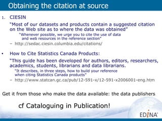 Obtaining the citation at source CIESIN  “ Most of our datasets and products contain a suggested citation on the Web site as to where the data was obtained” “ Whenever possible, we urge you to cite the use of data  and web resources in the reference section”  http ://sedac.ciesin.columbia.edu/citations / How to Cite Statistics Canada Products: “ This guide has been developed for authors, editors, researchers, academics, students, librarians and data librarians.  “ It describes, in three steps, how to build your reference  when citing Statistics Canada products” http://www.statcan.gc.ca/pub/12-591-x/12-591-x2006001-eng.htm Get it from those who make the data available: the data publishers cf Cataloguing in Publication! 