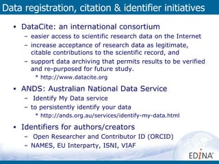 Data registration, citation & identifier initiatives DataCite: an international consortium  easier access to scientific research data on the Internet increase acceptance of research data as legitimate, citable contributions to the scientific record, and support data archiving that permits results to be verified and re-purposed for future study. http://www.datacite.org ANDS: Australian National Data Service Identify My Data service to persistently identify your data http://ands.org.au/services/identify-my-data.html Identifiers for authors/creators Open Researcher and Contributor ID (ORCID) NAMES, EU Interparty, ISNI, VIAF 