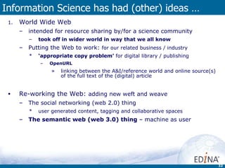 Information Science has had (other) ideas … World Wide Web intended for resource sharing by/for a science community took off in wider world in way that we all know  Putting the Web to work:  for our related business / industry ‘ appropriate copy problem’  for digital library / publishing OpenURL   linking between the A&I/reference world and online source(s) of the full text of the (digital) article Re-working the Web:  adding new weft and weave The social networking (web 2.0) thing  user generated content, tagging and collaborative spaces The semantic web (web 3.0) thing  – machine as user 