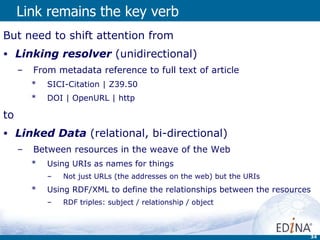 Link remains the key verb But need to shift attention from Linking resolver   (unidirectional) From metadata reference to full text of article SICI-Citation | Z39.50 DOI | OpenURL | http to Linked Data  (relational, bi-directional)  Between resources in the weave of the Web Using URIs as names for things  Not just URLs (the addresses on the web) but the URIs Using RDF/XML to define the relationships between the resources  RDF triples: subject / relationship / object 