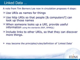 Linked Data … A note from Tim Berners Lee now in circulation proposes 4 steps: Use URIs as names for things Use http URIs so that people [& computers?] can look up those names When someone looks up a URI, provide useful information  using the standards (RDF, SPARQL) Include links to other URIs, so that they can discover more things.  may become the principles/rules/definition of ‘Linked Data’ 