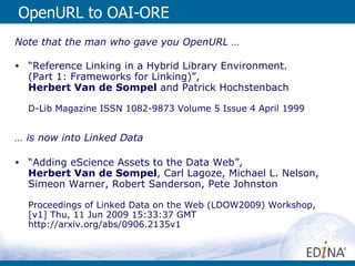 OpenURL to OAI-ORE Note that the man who gave you OpenURL … “ Reference Linking in a Hybrid Library Environment.  (Part 1: Frameworks for Linking)”,  Herbert Van de Sompel  and Patrick Hochstenbach  D-Lib Magazine ISSN 1082-9873 Volume 5 Issue 4 April 1999 …  is now into Linked Data “ Adding eScience Assets to the Data Web”,  Herbert Van de Sompel , Carl Lagoze, Michael L. Nelson, Simeon Warner, Robert Sanderson, Pete Johnston Proceedings of Linked Data on the Web (LDOW2009) Workshop, [v1] Thu, 11 Jun 2009 15:33:37 GMT  http://arxiv.org/abs/0906.2135v1 