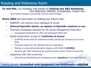 Reading and Reference Room In mid-90s , our strategy was based on  hosting key A&I databases  (Art Abstracts, BIOSIS, Compendex, Inspec etc) but market changed: commercial rush for retail frontage Since 2002  we have been re-making our future with: SUNCAT , UK national union catalogue of serials National OpenURL Router, as registry of OpenURL resolvers in use Technical (metadata) Operator for UK Access Management Federation Investigated Shibboleth for JISC and developed SDSS pilot Digital preservation as part of  ‘continuity of access’ CLOCKSS Access Host for orphaned content; Edinburgh University as Archive Node Technical support for UK LOCKSS Alliance cooperative  Piloting an e-journals preservation registry, with ISSN-IC  [PEPRS] Working with JISC Collections for assured access to back issues of e-journals supporting JISC with e-learning … (with Mimas) developing and managing Jorum,  repository  of learning materials having already  diversified with GeoSpatial and Multimedia resources 