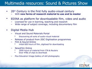Multimedia resources: Sound & Pictures Show 20 th  Century is the first fully audio-visual century With  new forms of research material to use and to master EDINA as platform for downloadable film, video and audio   Licensed for use in learning, teaching and research Wide range of subject coverage, including documentary film Digital Media Hub Visual and Sound Materials Portal Discovering all sorts of audio-visual material Release of product from JISC Digitisation programmes  Film & Sound Online initial 600 hours of film, digitised for downloading NewsFilm Online   3000 hours of material from ITN & Reuters Over 4TBs of clips to download Plus Education Image Gallery of still photography 