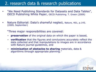 2. research data & research publications "We Need Publishing Standards for Datasets and Data Tables”, OECD Publishing White Paper,  OECD Publishing .  T. Green (2009)  Nature Editorial: Data’s shameful neglect,  Nature, 461, p.145.   (2009, September)  “ Three major responsibilities are covered:  preservation  of the original data on which the paper is based,  verification  that the figures and conclusions accurately reflect the data collected and that manipulations to images are in accordance with Nature journal guidelines, and  minimisation of obstacles to sharing  materials, data & algorithms through appropriate planning.” 