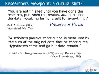 Researchers’ viewpoint: a cultural shift? Preserve or Perish “ You are not finished until you have done the research, published the results,  and  published the data, receiving formal credit for everything.” Mark A. Parsons (2006) International Polar Year “ A scholar’s positive contribution is measured by the sum of the original data that he contributes. Hypotheses come and go but data remain.” in  Advice to a Young Investigator  (1897) Santiago Ramón y Cajal  (Nobel Prize winner, 1906)  