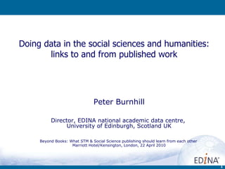 Doing data in the social sciences and humanities: links to and from published work Peter Burnhill Director, EDINA national academic data centre,  University of Edinburgh, Scotland UK Beyond Books: What STM & Social Science publishing should learn from each other  Marriott Hotel/Kensington , London, 22 April 2010 
