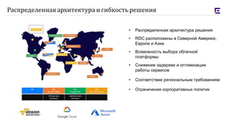 • Распределенная архитектура решения
• RDC расположены в Северной Америке,
Европе и Азии
• Возможность выбора облачной
платформы
• Снижение задержек и оптимизации
работы сервисов
• Соответствие региональным требованиям
• Ограничения корпоративных политик
Распределенная архитектура и гибкость решения
 