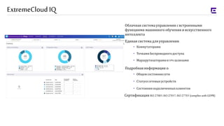 Облачная системауправления свстроенными
функциями машинного обучения и искусственного
интеллекта
Единая системадля управления:
• Коммутаторами
• Точкамибеспроводногодоступа
• Маршрутизаторамии VPN-шлюзами
Подробнаяинформация о:
• Общемсостояниисети
• Статусесетевыхустройств
• Состоянииподключенныхклиентов
ExtremeCloudIQ
Сертификация ISO 27001, ISO 27017, ISO 27701 (complies with GDPR)
 
