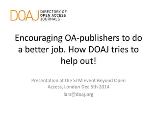 Encouraging OA-publishers to do 
a better job. How DOAJ tries to 
help out! 
Presentation at the STM event Beyond Open 
Access, London Dec 5th 2014 
lars@doaj.org 
 