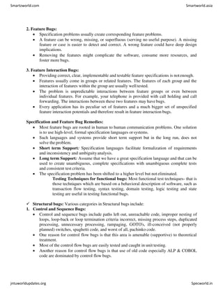 2. Feature Bugs:
 Specification problems usually create corresponding feature problems.
 A feature can be wrong, missing, or superfluous (serving no useful purpose). A missing
feature or case is easier to detect and correct. A wrong feature could have deep design
implications.
 Removing the features might complicate the software, consume more resources, and
foster more bugs.
3. Feature Interaction Bugs:
 Providing correct, clear, implementable and testable feature specifications is notenough.
 Features usually come in groups or related features. The features of each group and the
interaction of features within the group are usually well tested.
 The problem is unpredictable interactions between feature groups or even between
individual features. For example, your telephone is provided with call holding and call
forwarding. The interactions between these two features may have bugs.
 Every application has its peculiar set of features and a much bigger set of unspecified
feature interaction potentials and therefore result in feature interaction bugs.
Specification and Feature Bug Remedies:
 Most feature bugs are rooted in human to human communication problems. One solution
is to use high-level, formal specification languages orsystems.
 Such languages and systems provide short term support but in the long run, does not
solve the problem.
 Short term Support: Specification languages facilitate formalization of requirements
and inconsistency and ambiguityanalysis.
 Long term Support: Assume that we have a great specification language and that can be
used to create unambiguous, complete specifications with unambiguous complete tests
and consistent test criteria.
 The specification problem has been shifted to a higher level but not eliminated.
Testing Techniques for functional bugs: Most functional test techniques- that is
those techniques which are based on a behavioral description of software, such as
transaction flow testing, syntax testing, domain testing, logic testing and state
testing are useful in testing functional bugs.
 Structural bugs: Various categories in Structural bugs include:
1. Control and Sequence Bugs:
 Control and sequence bugs include paths left out, unreachable code, improper nesting of
loops, loop-back or loop termination criteria incorrect, missing process steps, duplicated
processing, unnecessary processing, rampaging, GOTO's, ill-conceived (not properly
planned) switches, spaghetti code, and worst of all, pachinko code.
 One reason for control flow bugs is that this area is amenable (supportive) to theoretical
treatment.
 Most of the control flow bugs are easily tested and caught in unit testing.
 Another reason for control flow bugs is that use of old code especially ALP & COBOL
code are dominated by control flow bugs.
Smartzworld.com Smartworld.asia
jntuworldupdates.org Specworld.in
 
