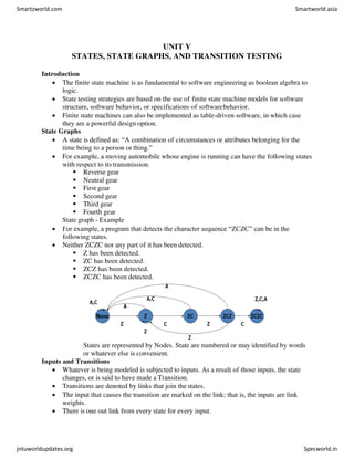 UNIT V
STATES, STATE GRAPHS, AND TRANSITION TESTING
Introduction
 The finite state machine is as fundamental to software engineering as boolean algebra to
logic.
 State testing strategies are based on the use of finite state machine models for software
structure, software behavior, or specifications of softwarebehavior.
 Finite state machines can also be implemented as table-driven software, in which case
they are a powerful design option.
State Graphs
 A state is defined as: “A combination of circumstances or attributes belonging for the
time being to a person or thing.”
 For example, a moving automobile whose engine is running can have the following states
with respect to its transmission.
 Reverse gear
 Neutral gear
 First gear
 Second gear
 Third gear
 Fourth gear
State graph - Example
 For example, a program that detects the character sequence “ZCZC” can be in the
following states.
 Neither ZCZC nor any part of it has been detected.
 Z has been detected.
 ZC has been detected.
 ZCZ has been detected.
 ZCZC has been detected.
States are represented by Nodes. State are numbered or may identified by words
or whatever else is convenient.
Inputs and Transitions
 Whatever is being modeled is subjected to inputs. As a result of those inputs, the state
changes, or is said to have made a Transition.
 Transitions are denoted by links that join the states.
 The input that causes the transition are marked on the link; that is, the inputs are link
weights.
 There is one out link from every state for every input.
Smartzworld.com Smartworld.asia
jntuworldupdates.org Specworld.in
 