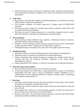  Control and sequence bugs at all levels are caught by testing, especially structural testing,
more specifically path testing combined with a bottom line functional test based on a
specification.
2. Logic Bugs:
 Bugs in logic, especially those related to misunderstanding how case statements and logic
operators behave singly and combinations
 Also includes evaluation of boolean expressions in deeply nested IF-THEN-ELSE
constructs.
 If the bugs are parts of logical (i.e. boolean) processing not related to control flow, they
are characterized as processing bugs.
 If the bugs are parts of a logical expression (i.e. control-flow statement) which is used to
direct the control flow, then they are categorized as control-flowbugs.
3. Processing Bugs:
 Processing bugs include arithmetic bugs, algebraic, mathematical function evaluation,
algorithm selection and general processing.
 Examples of Processing bugs include: Incorrect conversion from one data representation
to other, ignoring overflow, improper use of greater-than-or-equal etc
 Although these bugs are frequent (12%), they tend to be caught in good unit testing.
4. Initialization Bugs:
 Initialization bugs are common. Initialization bugs can be improper andsuperfluous.
 Superfluous bugs are generally less harmful but can affectperformance.
 Typical initialization bugs include: Forgetting to initialize the variables before first use,
assuming that they are initialized elsewhere, initializing to the wrong format,
representation or type etc
 Explicit declaration of all variables, as in Pascal, can reduce some initialization problems.
5. Data-Flow Bugs and Anomalies:
 Most initialization bugs are special case of data flowanomalies.
 A data flow anomaly occurs where there is a path along which we expect to do something
unreasonable with data, such as using an uninitialized variable, attempting to use a
variable before it exists, modifying and then not storing or using the result, or initializing
twice without an intermediate use.
 Data bugs:
 Data bugs include all bugs that arise from the specification of data objects, their formats,
the number of such objects, and their initialvalues.
 Data Bugs are at least as common as bugs in code, but they are often treated as if they did
not exist at all.
 Code migrates data: Software is evolving towards programs in which more and more of
the control and processing functions are stored in tables.
 Because of this, there is an increasing awareness that bugs in code are only half the battle
and the data problems should be given equalattention.
Smartzworld.com Smartworld.asia
jntuworldupdates.org Specworld.in
 
